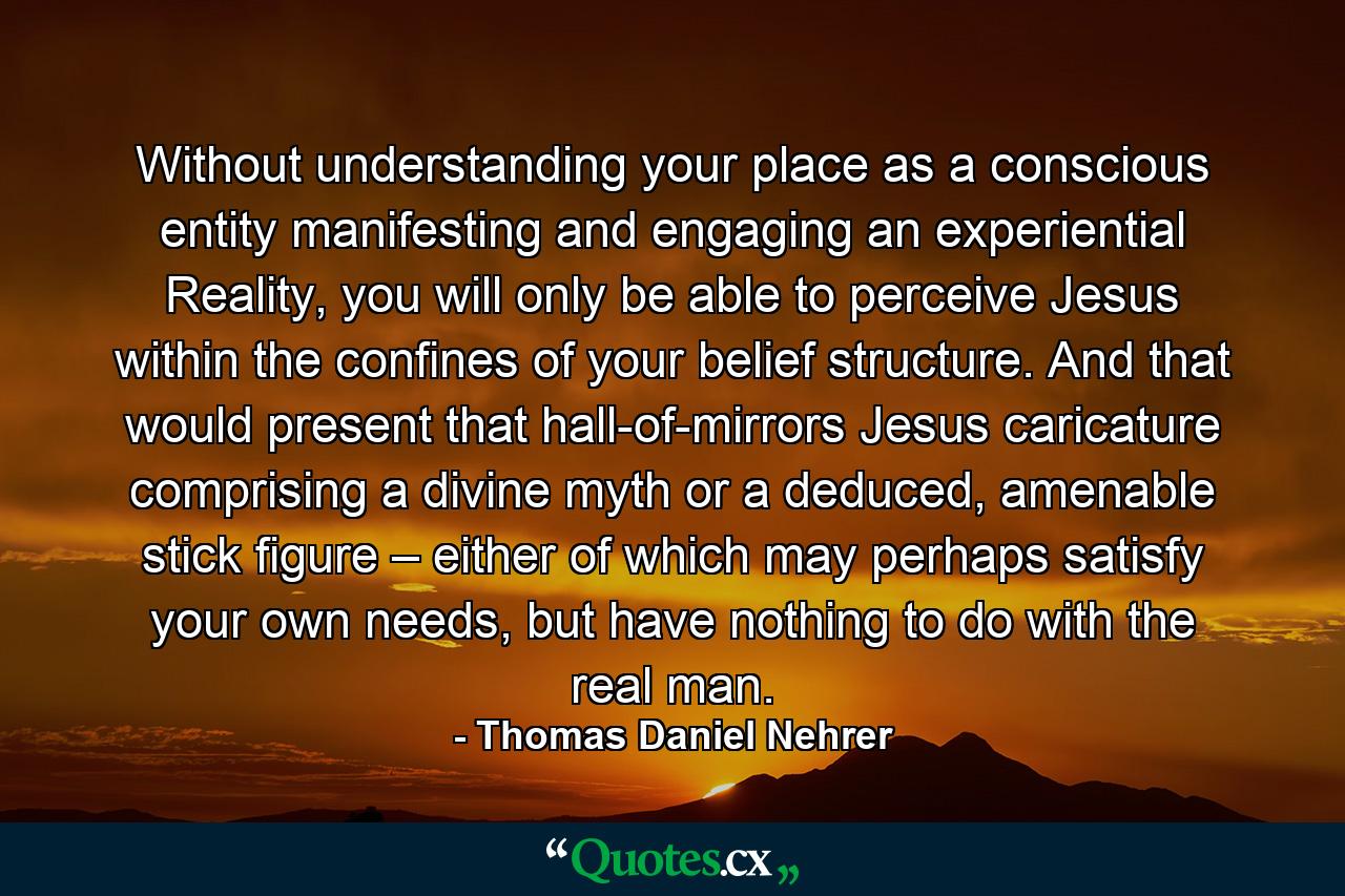 Without understanding your place as a conscious entity manifesting and engaging an experiential Reality, you will only be able to perceive Jesus within the confines of your belief structure. And that would present that hall-of-mirrors Jesus caricature comprising a divine myth or a deduced, amenable stick figure – either of which may perhaps satisfy your own needs, but have nothing to do with the real man. - Quote by Thomas Daniel Nehrer