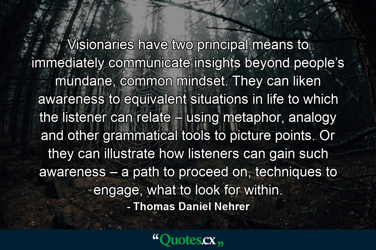 Visionaries have two principal means to immediately communicate insights beyond people’s mundane, common mindset. They can liken awareness to equivalent situations in life to which the listener can relate – using metaphor, analogy and other grammatical tools to picture points. Or they can illustrate how listeners can gain such awareness – a path to proceed on, techniques to engage, what to look for within. - Quote by Thomas Daniel Nehrer