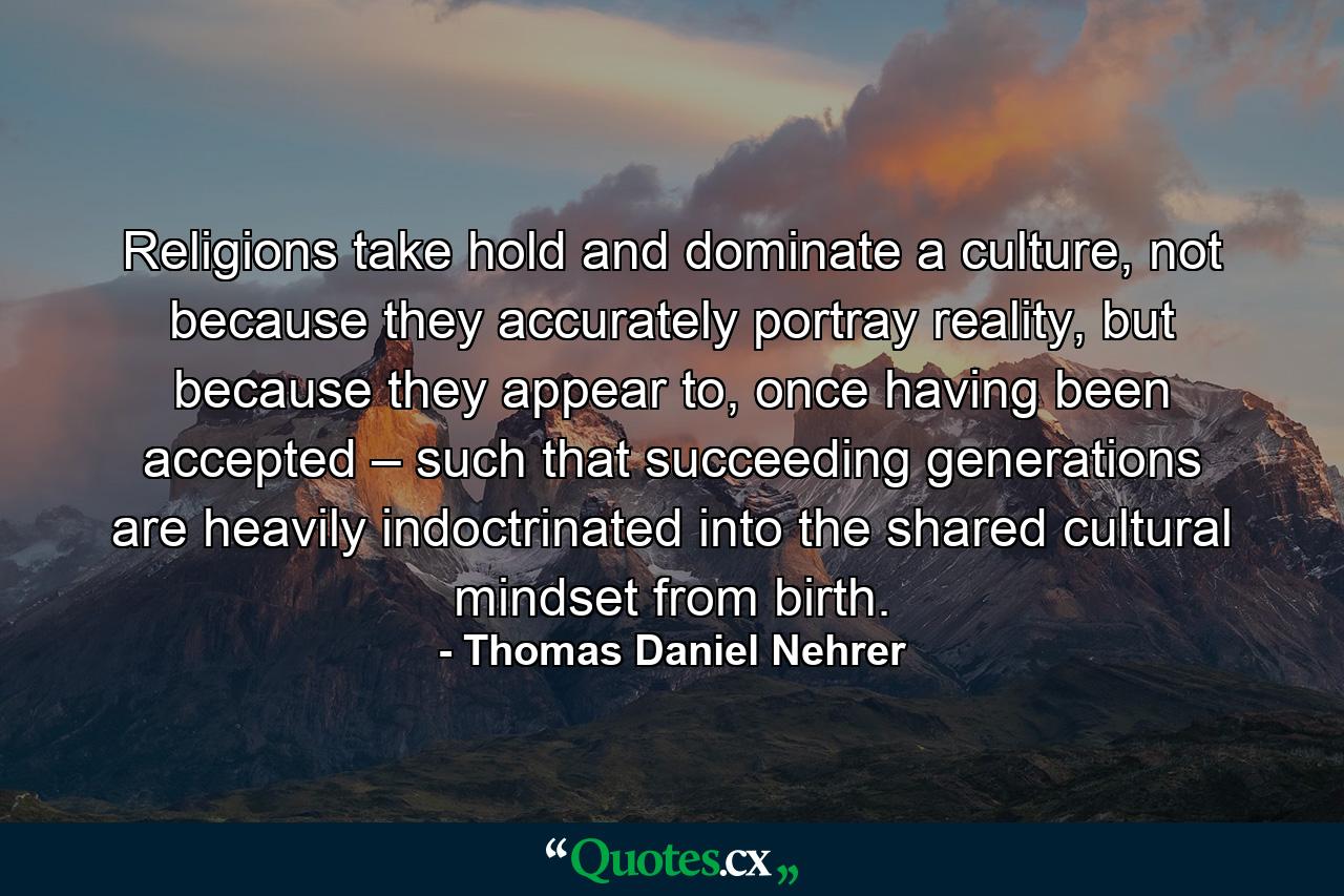 Religions take hold and dominate a culture, not because they accurately portray reality, but because they appear to, once having been accepted – such that succeeding generations are heavily indoctrinated into the shared cultural mindset from birth. - Quote by Thomas Daniel Nehrer