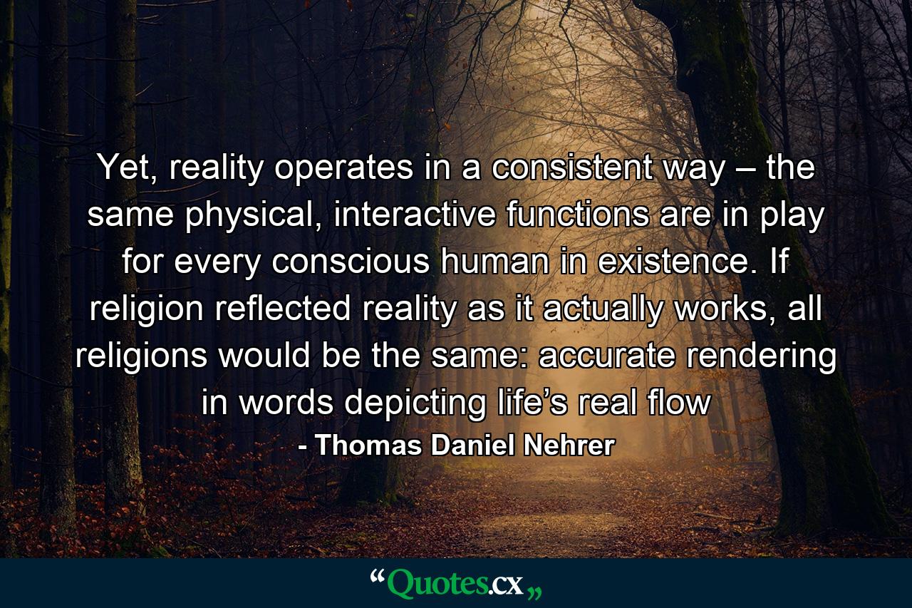 Yet, reality operates in a consistent way – the same physical, interactive functions are in play for every conscious human in existence. If religion reflected reality as it actually works, all religions would be the same: accurate rendering in words depicting life’s real flow - Quote by Thomas Daniel Nehrer