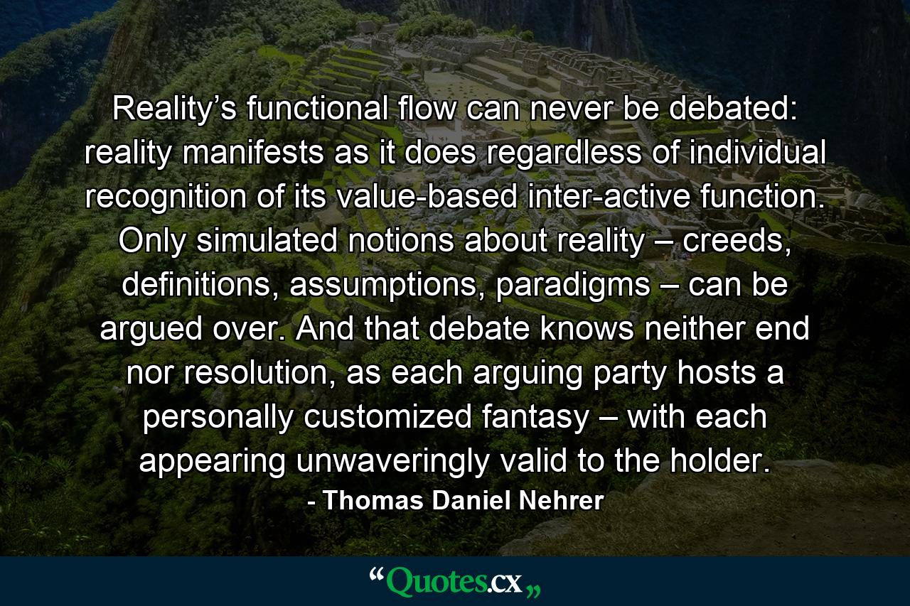 Reality’s functional flow can never be debated: reality manifests as it does regardless of individual recognition of its value-based inter-active function. Only simulated notions about reality – creeds, definitions, assumptions, paradigms – can be argued over. And that debate knows neither end nor resolution, as each arguing party hosts a personally customized fantasy – with each appearing unwaveringly valid to the holder. - Quote by Thomas Daniel Nehrer