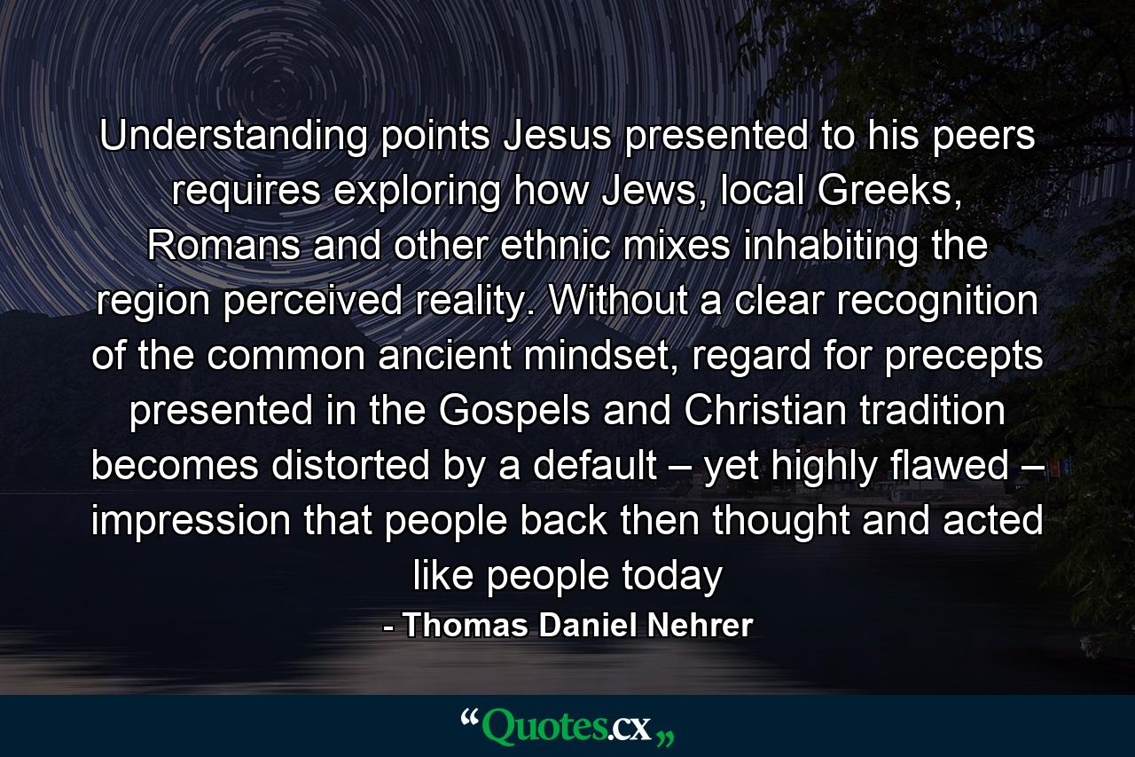 Understanding points Jesus presented to his peers requires exploring how Jews, local Greeks, Romans and other ethnic mixes inhabiting the region perceived reality. Without a clear recognition of the common ancient mindset, regard for precepts presented in the Gospels and Christian tradition becomes distorted by a default – yet highly flawed – impression that people back then thought and acted like people today - Quote by Thomas Daniel Nehrer