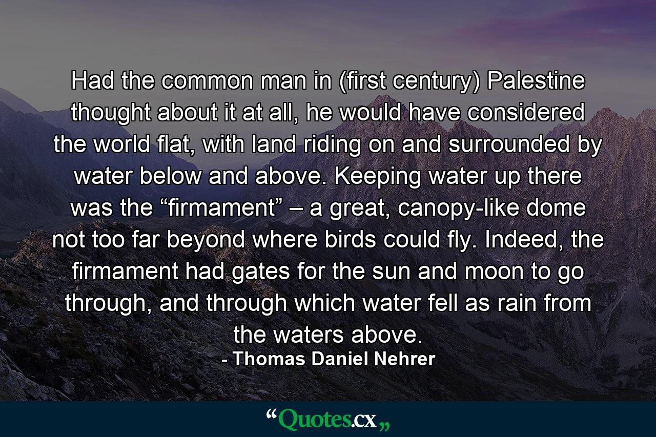 Had the common man in (first century) Palestine thought about it at all, he would have considered the world flat, with land riding on and surrounded by water below and above. Keeping water up there was the “firmament” – a great, canopy-like dome not too far beyond where birds could fly. Indeed, the firmament had gates for the sun and moon to go through, and through which water fell as rain from the waters above. - Quote by Thomas Daniel Nehrer