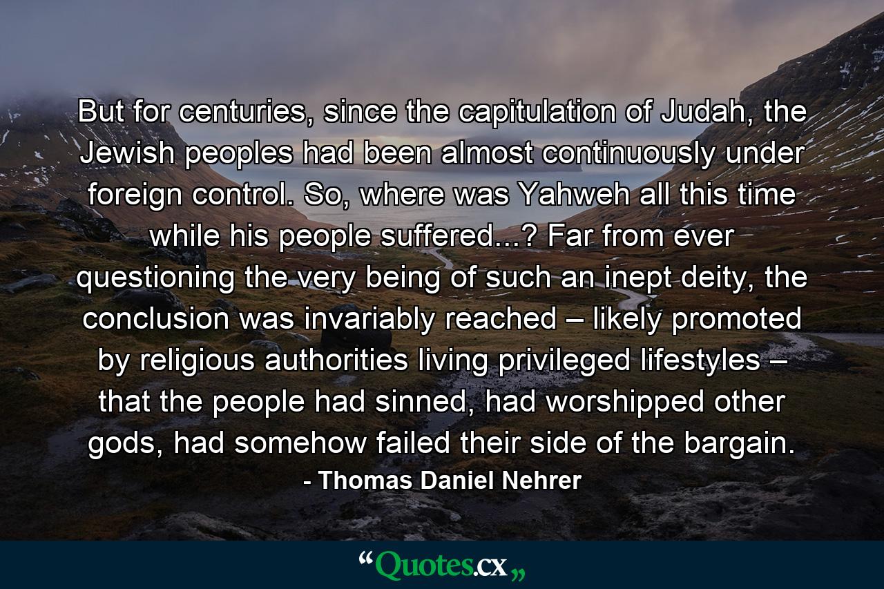 But for centuries, since the capitulation of Judah, the Jewish peoples had been almost continuously under foreign control. So, where was Yahweh all this time while his people suffered...? Far from ever questioning the very being of such an inept deity, the conclusion was invariably reached – likely promoted by religious authorities living privileged lifestyles – that the people had sinned, had worshipped other gods, had somehow failed their side of the bargain. - Quote by Thomas Daniel Nehrer