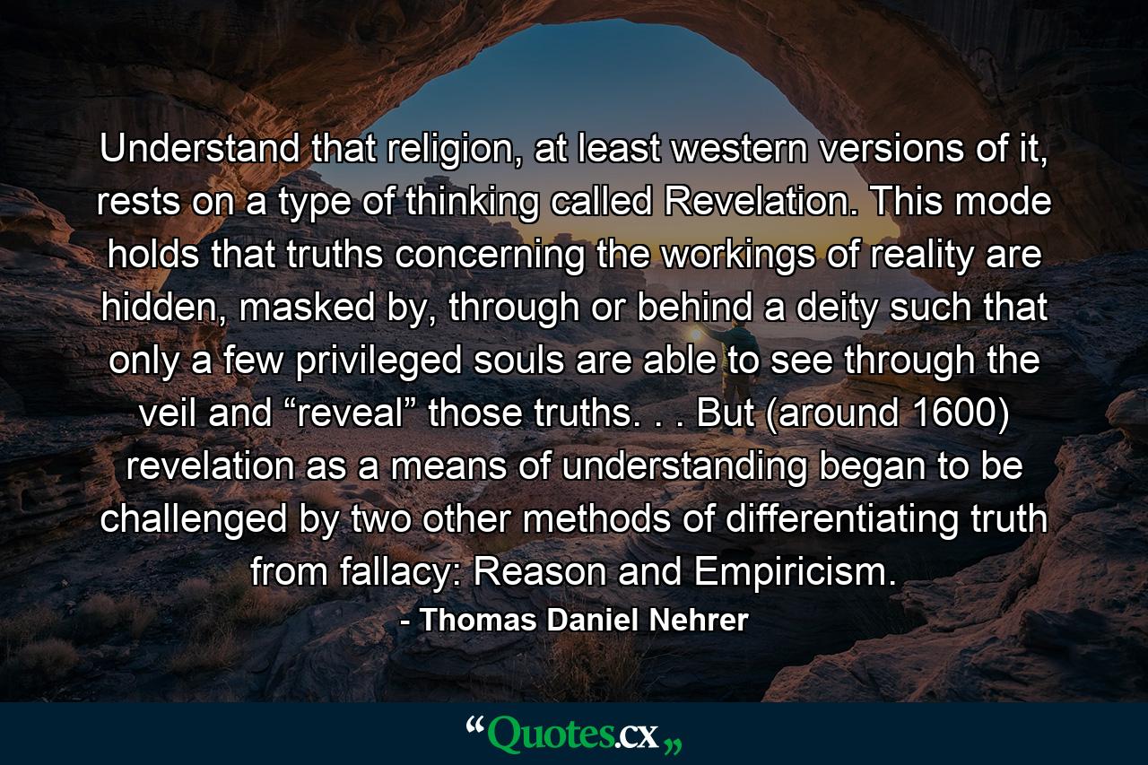 Understand that religion, at least western versions of it, rests on a type of thinking called Revelation. This mode holds that truths concerning the workings of reality are hidden, masked by, through or behind a deity such that only a few privileged souls are able to see through the veil and “reveal” those truths. . . But (around 1600) revelation as a means of understanding began to be challenged by two other methods of differentiating truth from fallacy: Reason and Empiricism. - Quote by Thomas Daniel Nehrer