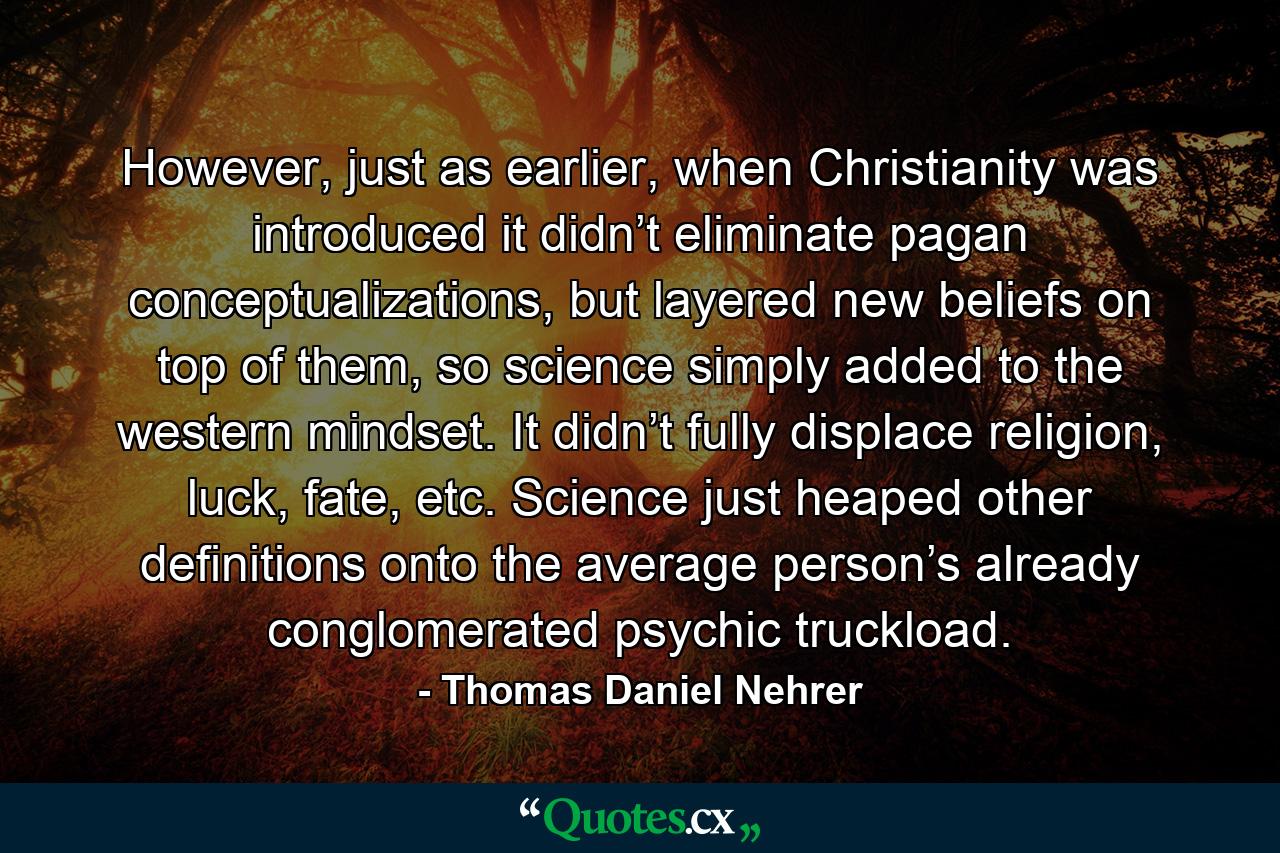 However, just as earlier, when Christianity was introduced it didn’t eliminate pagan conceptualizations, but layered new beliefs on top of them, so science simply added to the western mindset. It didn’t fully displace religion, luck, fate, etc. Science just heaped other definitions onto the average person’s already conglomerated psychic truckload. - Quote by Thomas Daniel Nehrer