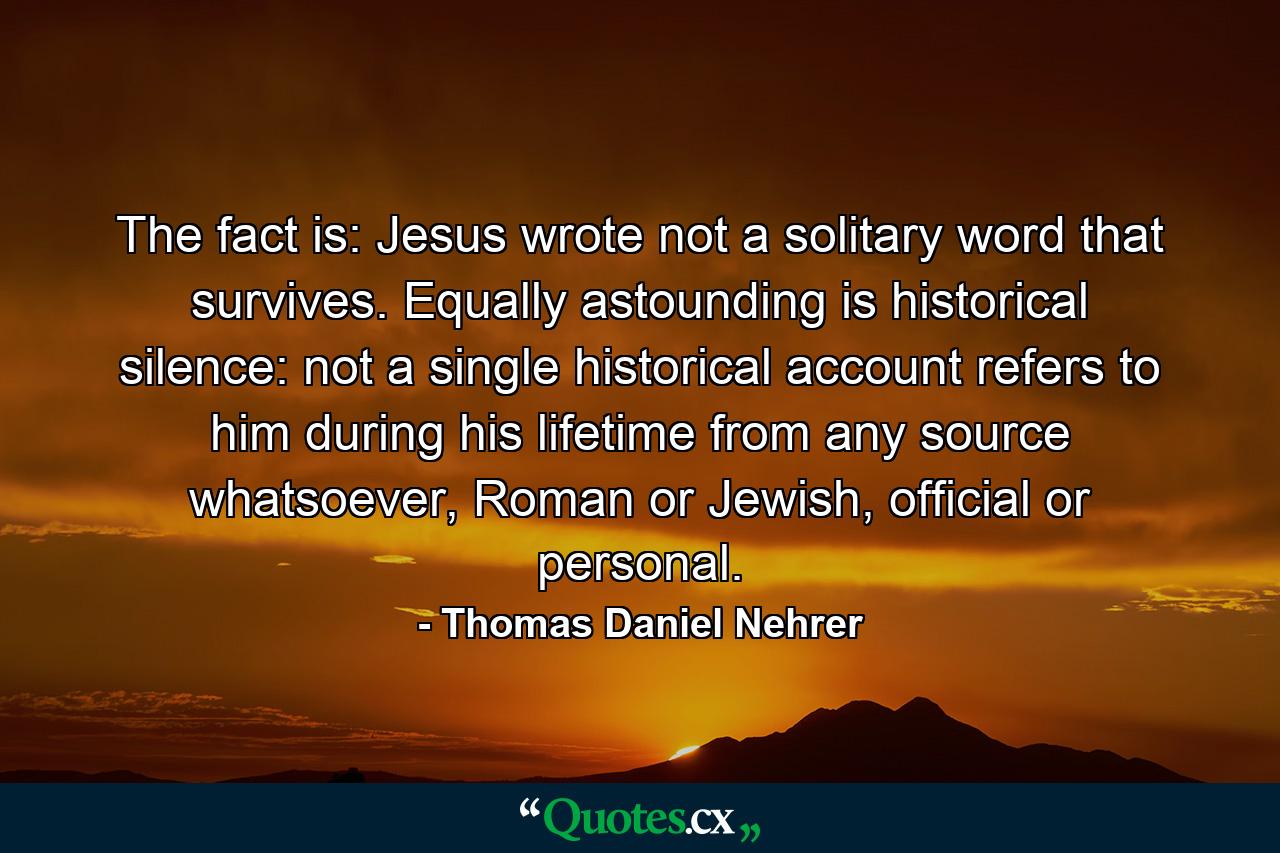 The fact is: Jesus wrote not a solitary word that survives. Equally astounding is historical silence: not a single historical account refers to him during his lifetime from any source whatsoever, Roman or Jewish, official or personal. - Quote by Thomas Daniel Nehrer