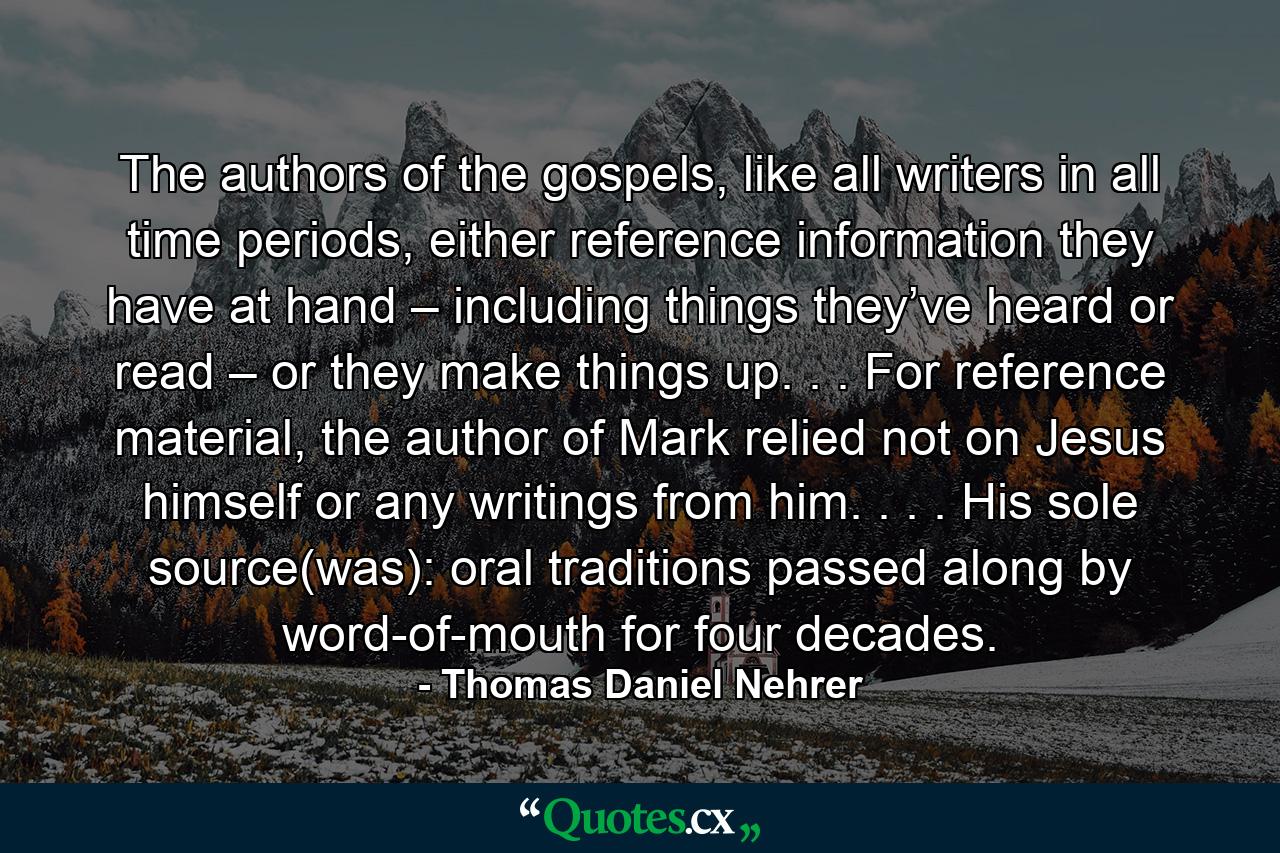 The authors of the gospels, like all writers in all time periods, either reference information they have at hand – including things they’ve heard or read – or they make things up. . . For reference material, the author of Mark relied not on Jesus himself or any writings from him. . . . His sole source(was): oral traditions passed along by word-of-mouth for four decades. - Quote by Thomas Daniel Nehrer