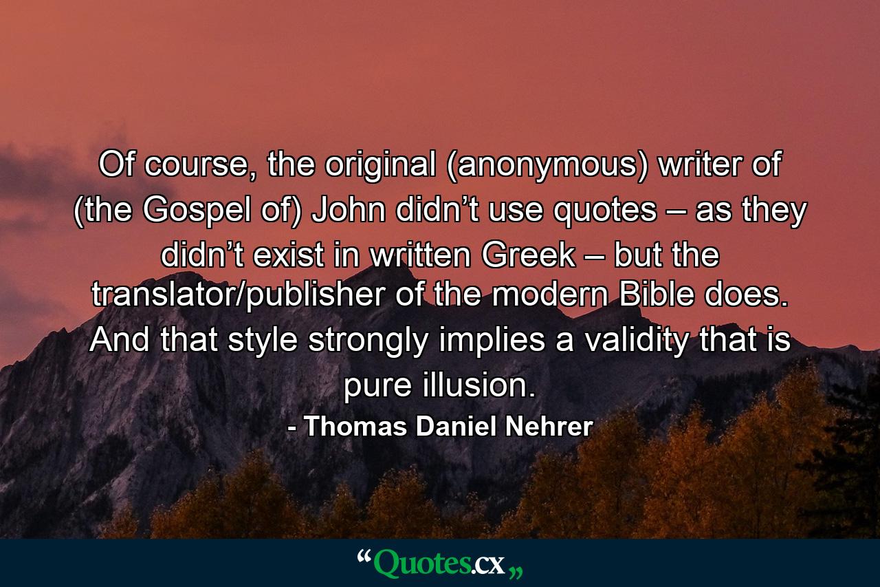 Of course, the original (anonymous) writer of (the Gospel of) John didn’t use quotes – as they didn’t exist in written Greek – but the translator/publisher of the modern Bible does. And that style strongly implies a validity that is pure illusion. - Quote by Thomas Daniel Nehrer