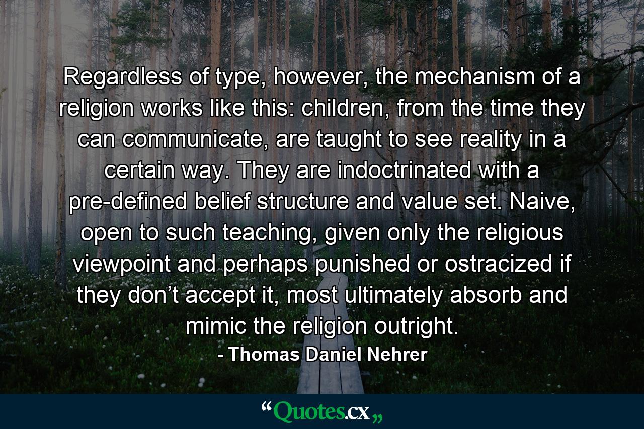 Regardless of type, however, the mechanism of a religion works like this: children, from the time they can communicate, are taught to see reality in a certain way. They are indoctrinated with a pre-defined belief structure and value set. Naive, open to such teaching, given only the religious viewpoint and perhaps punished or ostracized if they don’t accept it, most ultimately absorb and mimic the religion outright. - Quote by Thomas Daniel Nehrer