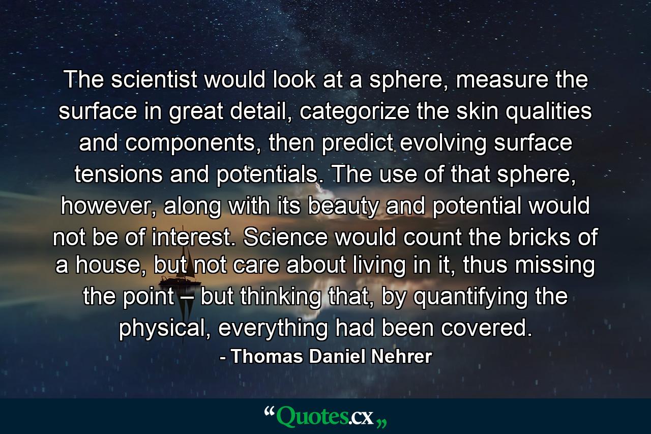 The scientist would look at a sphere, measure the surface in great detail, categorize the skin qualities and components, then predict evolving surface tensions and potentials. The use of that sphere, however, along with its beauty and potential would not be of interest. Science would count the bricks of a house, but not care about living in it, thus missing the point – but thinking that, by quantifying the physical, everything had been covered. - Quote by Thomas Daniel Nehrer