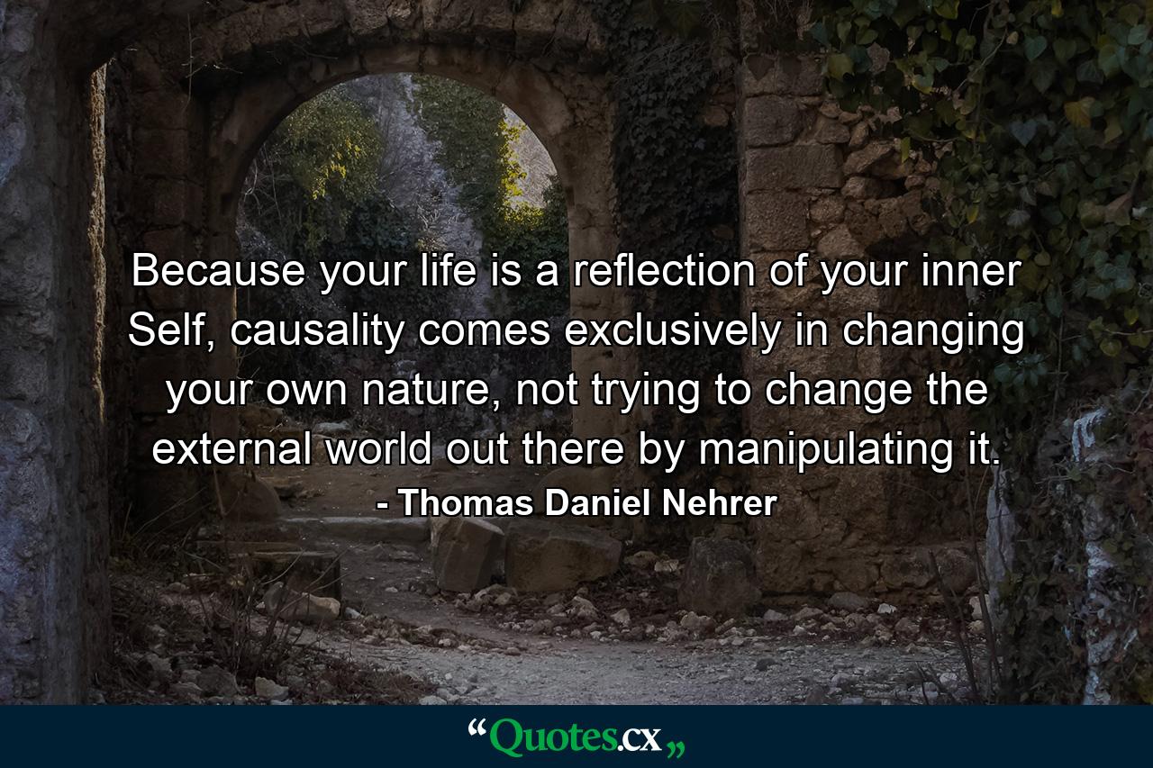 Because your life is a reflection of your inner Self, causality comes exclusively in changing your own nature, not trying to change the external world out there by manipulating it. - Quote by Thomas Daniel Nehrer