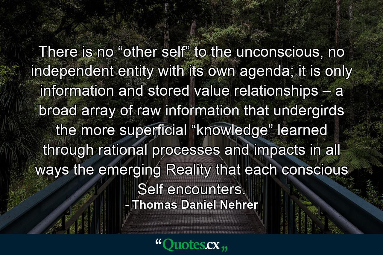 There is no “other self” to the unconscious, no independent entity with its own agenda; it is only information and stored value relationships – a broad array of raw information that undergirds the more superficial “knowledge” learned through rational processes and impacts in all ways the emerging Reality that each conscious Self encounters. - Quote by Thomas Daniel Nehrer