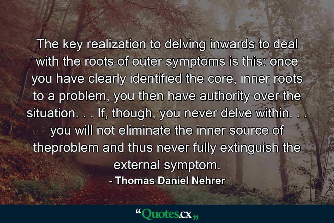 The key realization to delving inwards to deal with the roots of outer symptoms is this: once you have clearly identified the core, inner roots to a problem, you then have authority over the situation. . . If, though, you never delve within. . . you will not eliminate the inner source of theproblem and thus never fully extinguish the external symptom. - Quote by Thomas Daniel Nehrer