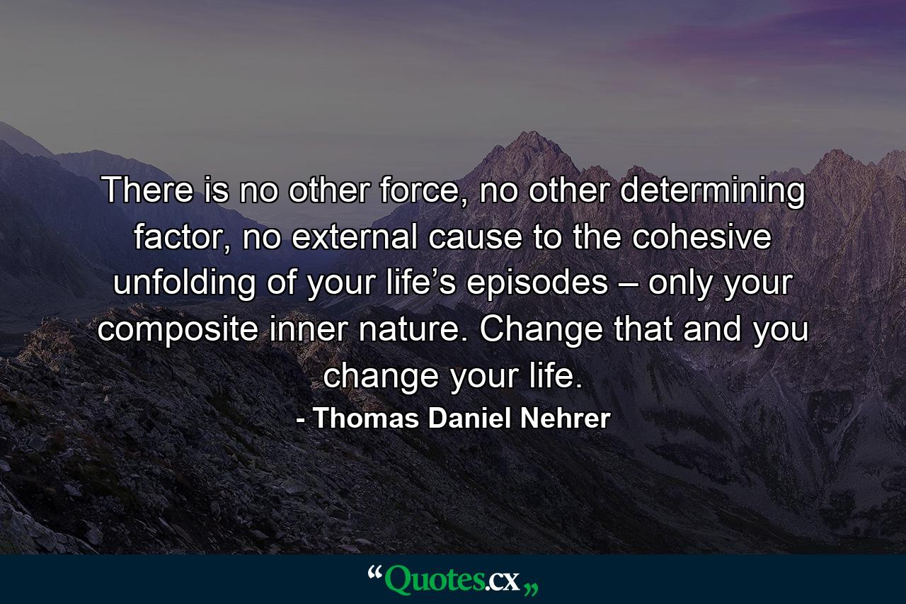 There is no other force, no other determining factor, no external cause to the cohesive unfolding of your life’s episodes – only your composite inner nature. Change that and you change your life. - Quote by Thomas Daniel Nehrer