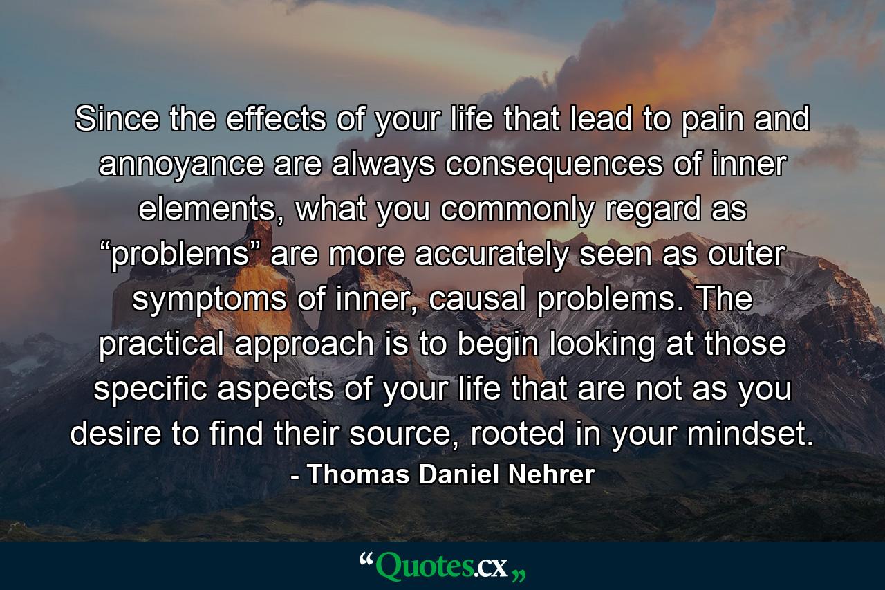 Since the effects of your life that lead to pain and annoyance are always consequences of inner elements, what you commonly regard as “problems” are more accurately seen as outer symptoms of inner, causal problems. The practical approach is to begin looking at those specific aspects of your life that are not as you desire to find their source, rooted in your mindset. - Quote by Thomas Daniel Nehrer