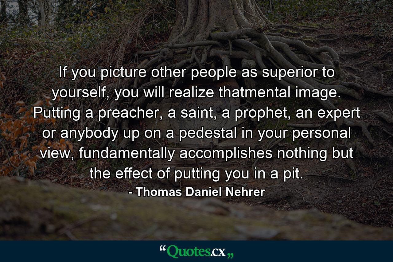 If you picture other people as superior to yourself, you will realize thatmental image. Putting a preacher, a saint, a prophet, an expert or anybody up on a pedestal in your personal view, fundamentally accomplishes nothing but the effect of putting you in a pit. - Quote by Thomas Daniel Nehrer