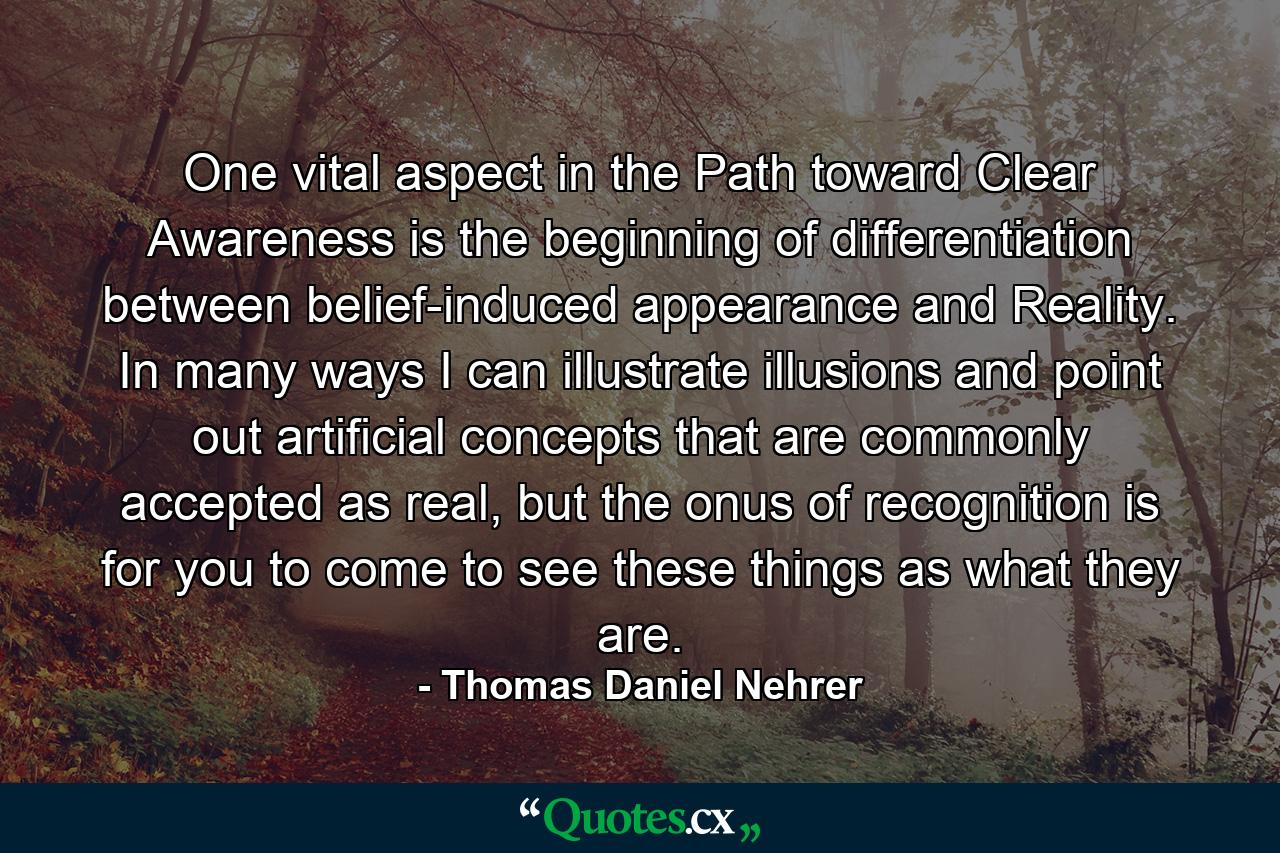 One vital aspect in the Path toward Clear Awareness is the beginning of differentiation between belief-induced appearance and Reality. In many ways I can illustrate illusions and point out artificial concepts that are commonly accepted as real, but the onus of recognition is for you to come to see these things as what they are. - Quote by Thomas Daniel Nehrer