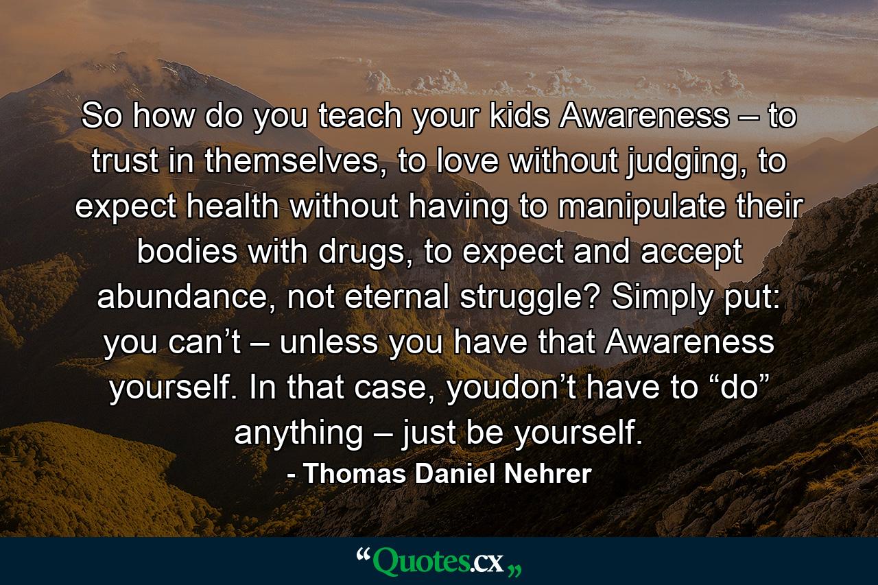 So how do you teach your kids Awareness – to trust in themselves, to love without judging, to expect health without having to manipulate their bodies with drugs, to expect and accept abundance, not eternal struggle? Simply put: you can’t – unless you have that Awareness yourself. In that case, youdon’t have to “do” anything – just be yourself. - Quote by Thomas Daniel Nehrer