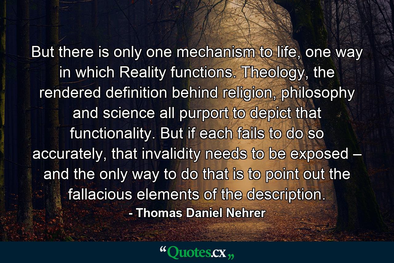 But there is only one mechanism to life, one way in which Reality functions. Theology, the rendered definition behind religion, philosophy and science all purport to depict that functionality. But if each fails to do so accurately, that invalidity needs to be exposed – and the only way to do that is to point out the fallacious elements of the description. - Quote by Thomas Daniel Nehrer