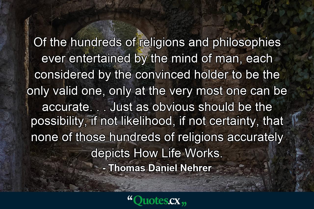 Of the hundreds of religions and philosophies ever entertained by the mind of man, each considered by the convinced holder to be the only valid one, only at the very most one can be accurate. . . Just as obvious should be the possibility, if not likelihood, if not certainty, that none of those hundreds of religions accurately depicts How Life Works. - Quote by Thomas Daniel Nehrer