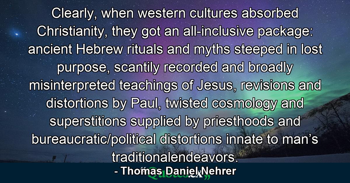 Clearly, when western cultures absorbed Christianity, they got an all-inclusive package: ancient Hebrew rituals and myths steeped in lost purpose, scantily recorded and broadly misinterpreted teachings of Jesus, revisions and distortions by Paul, twisted cosmology and superstitions supplied by priesthoods and bureaucratic/political distortions innate to man’s traditionalendeavors. - Quote by Thomas Daniel Nehrer