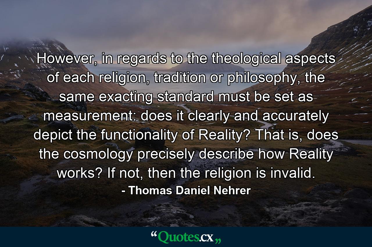 However, in regards to the theological aspects of each religion, tradition or philosophy, the same exacting standard must be set as measurement: does it clearly and accurately depict the functionality of Reality? That is, does the cosmology precisely describe how Reality works? If not, then the religion is invalid. - Quote by Thomas Daniel Nehrer