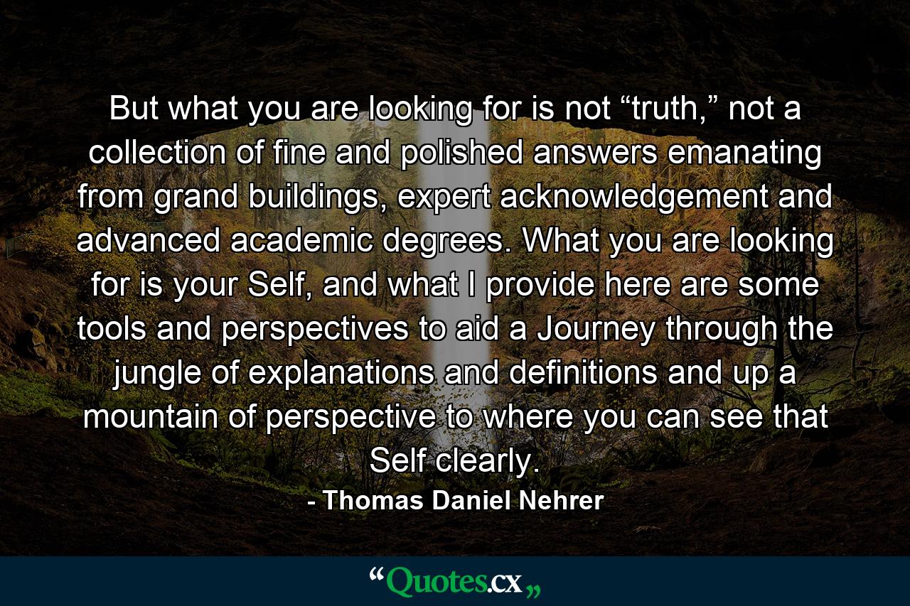 But what you are looking for is not “truth,” not a collection of fine and polished answers emanating from grand buildings, expert acknowledgement and advanced academic degrees. What you are looking for is your Self, and what I provide here are some tools and perspectives to aid a Journey through the jungle of explanations and definitions and up a mountain of perspective to where you can see that Self clearly. - Quote by Thomas Daniel Nehrer