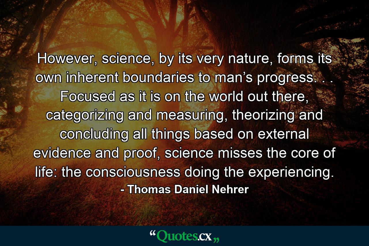 However, science, by its very nature, forms its own inherent boundaries to man’s progress. . . Focused as it is on the world out there, categorizing and measuring, theorizing and concluding all things based on external evidence and proof, science misses the core of life: the consciousness doing the experiencing. - Quote by Thomas Daniel Nehrer