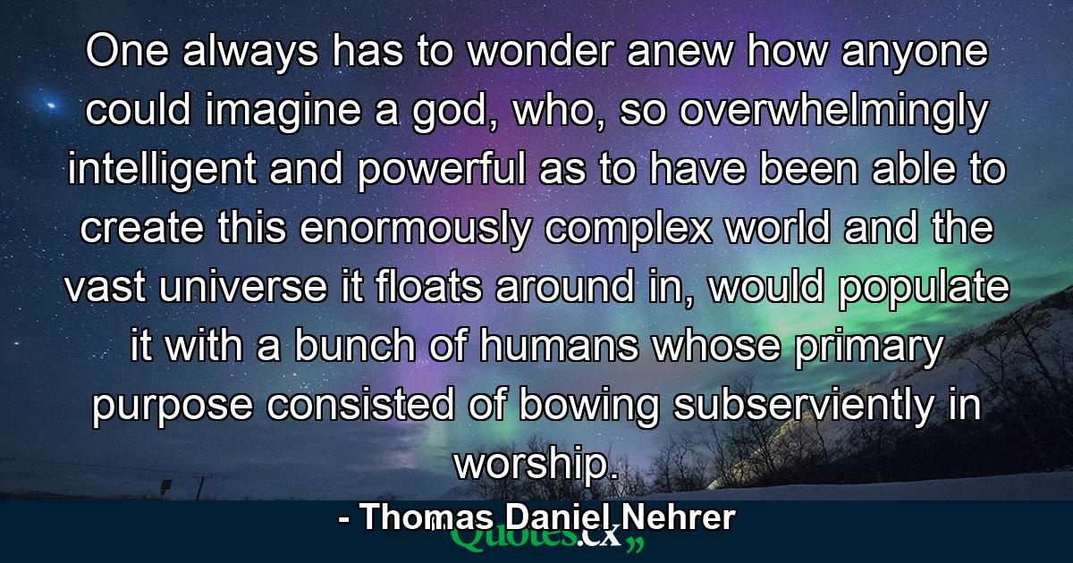 One always has to wonder anew how anyone could imagine a god, who, so overwhelmingly intelligent and powerful as to have been able to create this enormously complex world and the vast universe it floats around in, would populate it with a bunch of humans whose primary purpose consisted of bowing subserviently in worship. - Quote by Thomas Daniel Nehrer