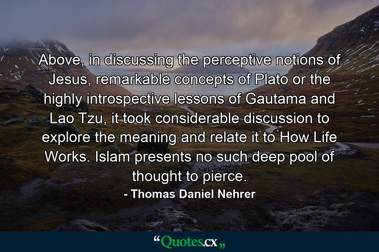 Above, in discussing the perceptive notions of Jesus, remarkable concepts of Plato or the highly introspective lessons of Gautama and Lao Tzu, it took considerable discussion to explore the meaning and relate it to How Life Works. Islam presents no such deep pool of thought to pierce. - Quote by Thomas Daniel Nehrer