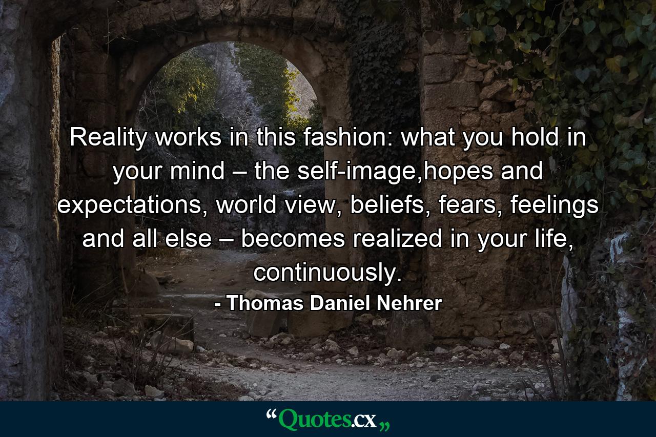 Reality works in this fashion: what you hold in your mind – the self-image,hopes and expectations, world view, beliefs, fears, feelings and all else – becomes realized in your life, continuously. - Quote by Thomas Daniel Nehrer