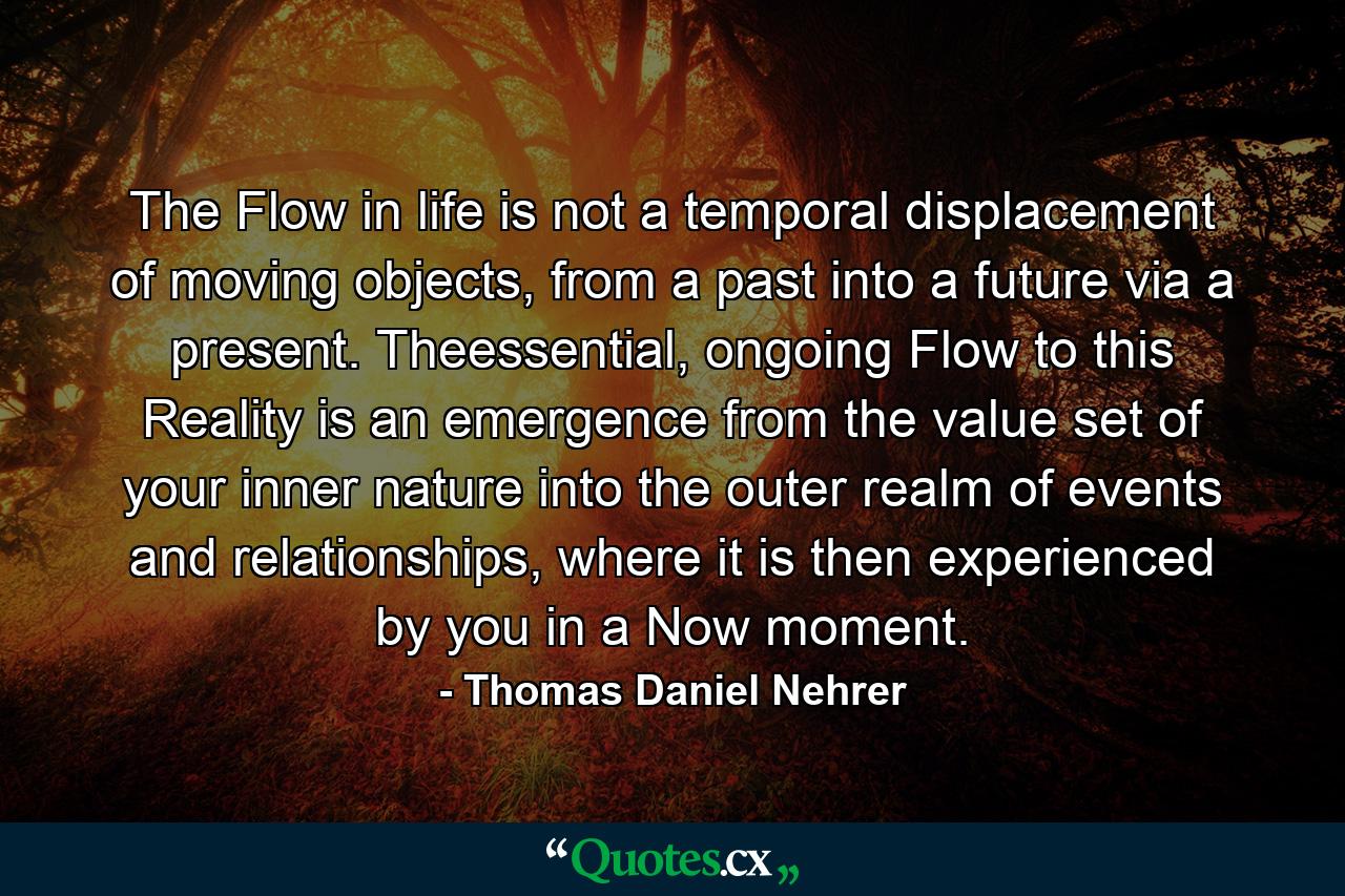 The Flow in life is not a temporal displacement of moving objects, from a past into a future via a present. Theessential, ongoing Flow to this Reality is an emergence from the value set of your inner nature into the outer realm of events and relationships, where it is then experienced by you in a Now moment. - Quote by Thomas Daniel Nehrer