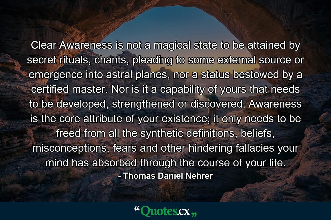 Clear Awareness is not a magical state to be attained by secret rituals, chants, pleading to some external source or emergence into astral planes, nor a status bestowed by a certified master. Nor is it a capability of yours that needs to be developed, strengthened or discovered. Awareness is the core attribute of your existence; it only needs to be freed from all the synthetic definitions, beliefs, misconceptions, fears and other hindering fallacies your mind has absorbed through the course of your life. - Quote by Thomas Daniel Nehrer