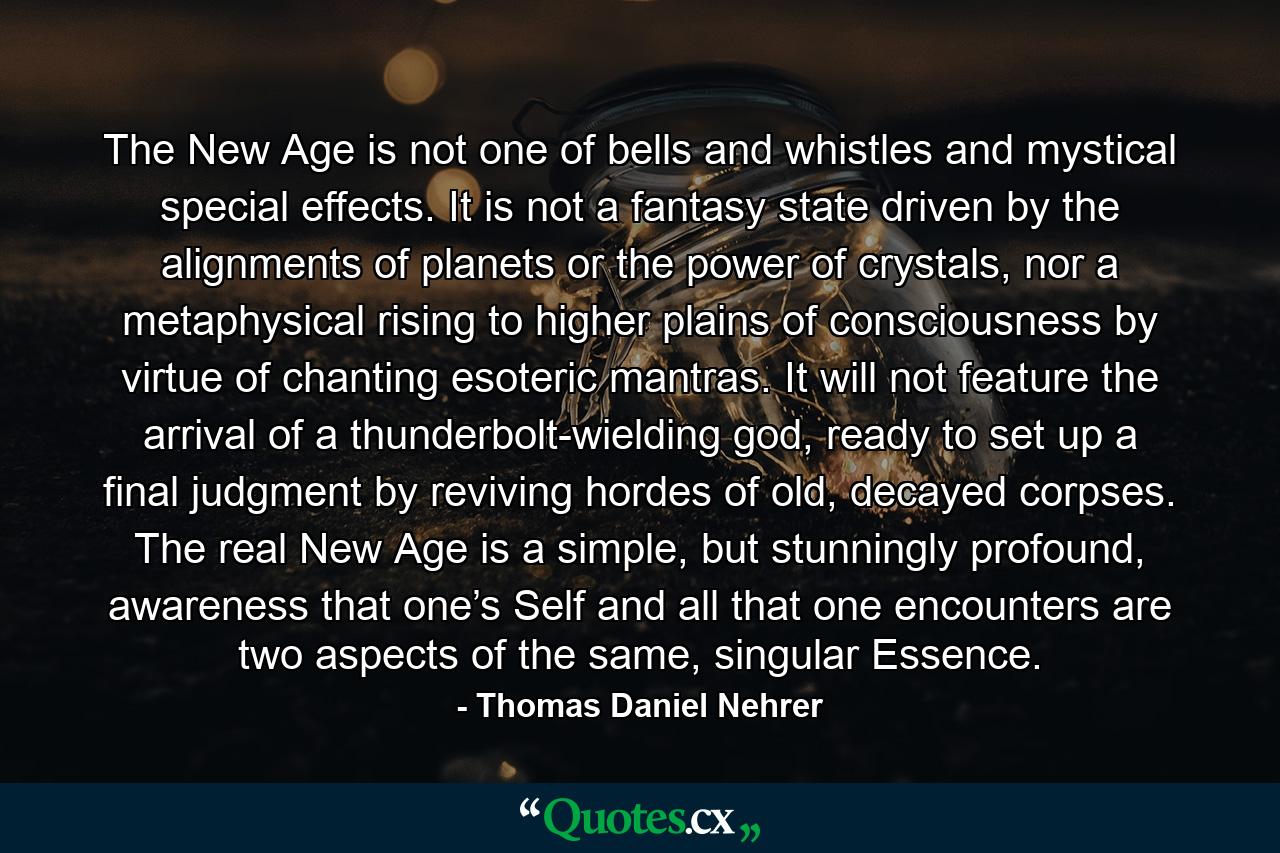 The New Age is not one of bells and whistles and mystical special effects. It is not a fantasy state driven by the alignments of planets or the power of crystals, nor a metaphysical rising to higher plains of consciousness by virtue of chanting esoteric mantras. It will not feature the arrival of a thunderbolt-wielding god, ready to set up a final judgment by reviving hordes of old, decayed corpses. The real New Age is a simple, but stunningly profound, awareness that one’s Self and all that one encounters are two aspects of the same, singular Essence. - Quote by Thomas Daniel Nehrer