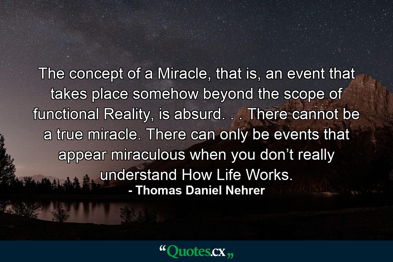 The concept of a Miracle, that is, an event that takes place somehow beyond the scope of functional Reality, is absurd. . . There cannot be a true miracle. There can only be events that appear miraculous when you don’t really understand How Life Works. - Quote by Thomas Daniel Nehrer