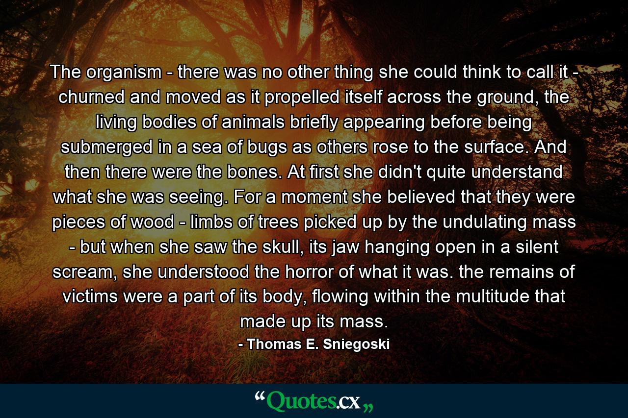 The organism - there was no other thing she could think to call it - churned and moved as it propelled itself across the ground, the living bodies of animals briefly appearing before being submerged in a sea of bugs as others rose to the surface. And then there were the bones. At first she didn't quite understand what she was seeing. For a moment she believed that they were pieces of wood - limbs of trees picked up by the undulating mass - but when she saw the skull, its jaw hanging open in a silent scream, she understood the horror of what it was. the remains of victims were a part of its body, flowing within the multitude that made up its mass. - Quote by Thomas E. Sniegoski