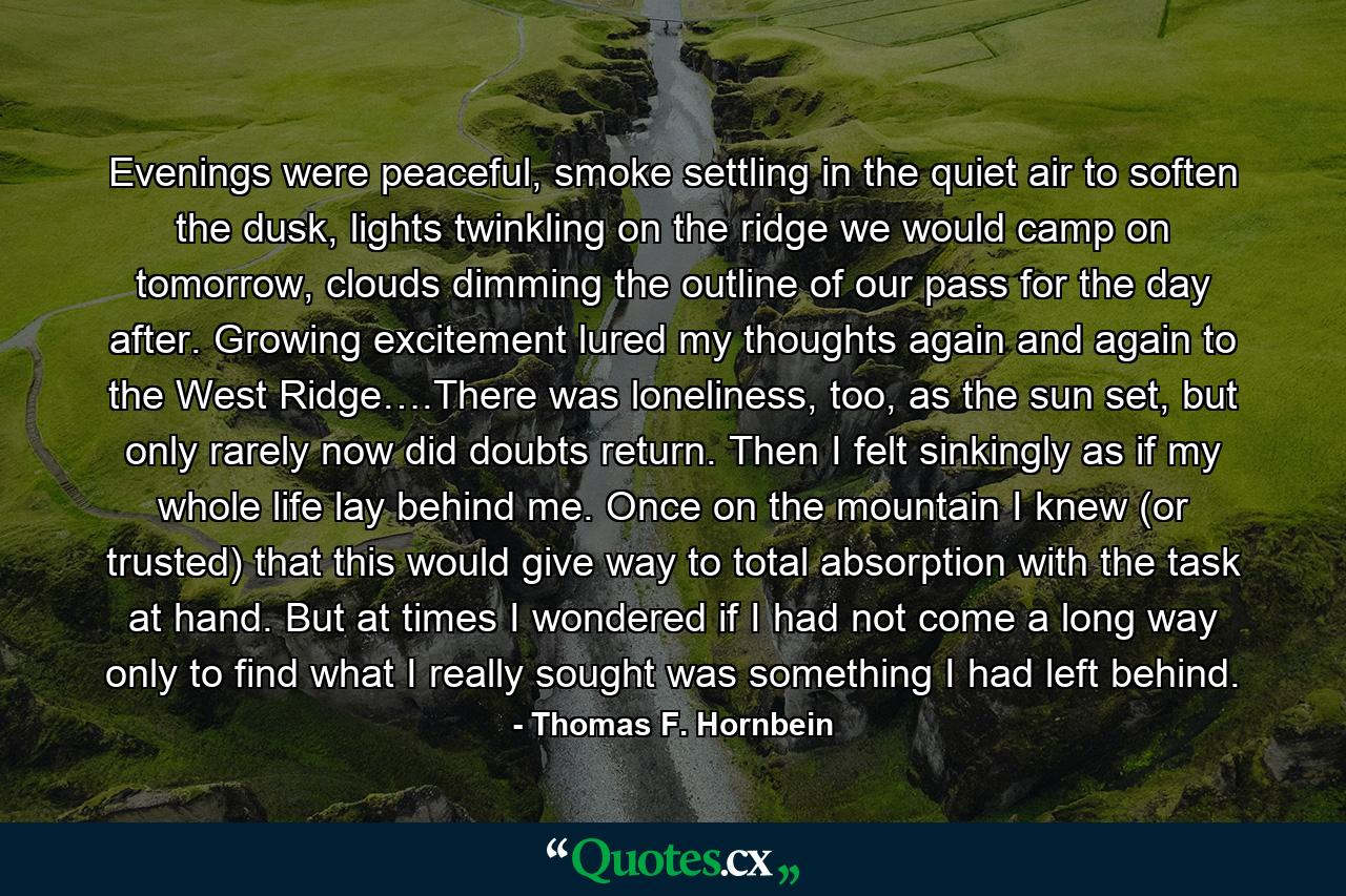 Evenings were peaceful, smoke settling in the quiet air to soften the dusk, lights twinkling on the ridge we would camp on tomorrow, clouds dimming the outline of our pass for the day after. Growing excitement lured my thoughts again and again to the West Ridge….There was loneliness, too, as the sun set, but only rarely now did doubts return. Then I felt sinkingly as if my whole life lay behind me. Once on the mountain I knew (or trusted) that this would give way to total absorption with the task at hand. But at times I wondered if I had not come a long way only to find what I really sought was something I had left behind. - Quote by Thomas F. Hornbein