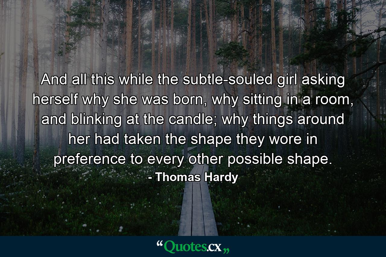 And all this while the subtle-souled girl asking herself why she was born, why sitting in a room, and blinking at the candle; why things around her had taken the shape they wore in preference to every other possible shape. - Quote by Thomas Hardy