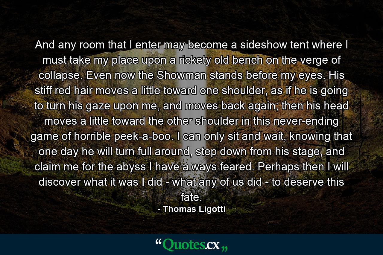 And any room that I enter may become a sideshow tent where I must take my place upon a rickety old bench on the verge of collapse. Even now the Showman stands before my eyes. His stiff red hair moves a little toward one shoulder, as if he is going to turn his gaze upon me, and moves back again; then his head moves a little toward the other shoulder in this never-ending game of horrible peek-a-boo. I can only sit and wait, knowing that one day he will turn full around, step down from his stage, and claim me for the abyss I have always feared. Perhaps then I will discover what it was I did - what any of us did - to deserve this fate. - Quote by Thomas Ligotti