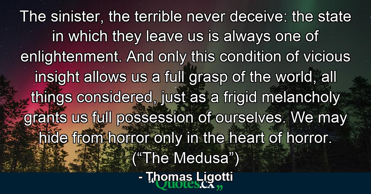 The sinister, the terrible never deceive: the state in which they leave us is always one of enlightenment. And only this condition of vicious insight allows us a full grasp of the world, all things considered, just as a frigid melancholy grants us full possession of ourselves. We may hide from horror only in the heart of horror. (“The Medusa”) - Quote by Thomas Ligotti