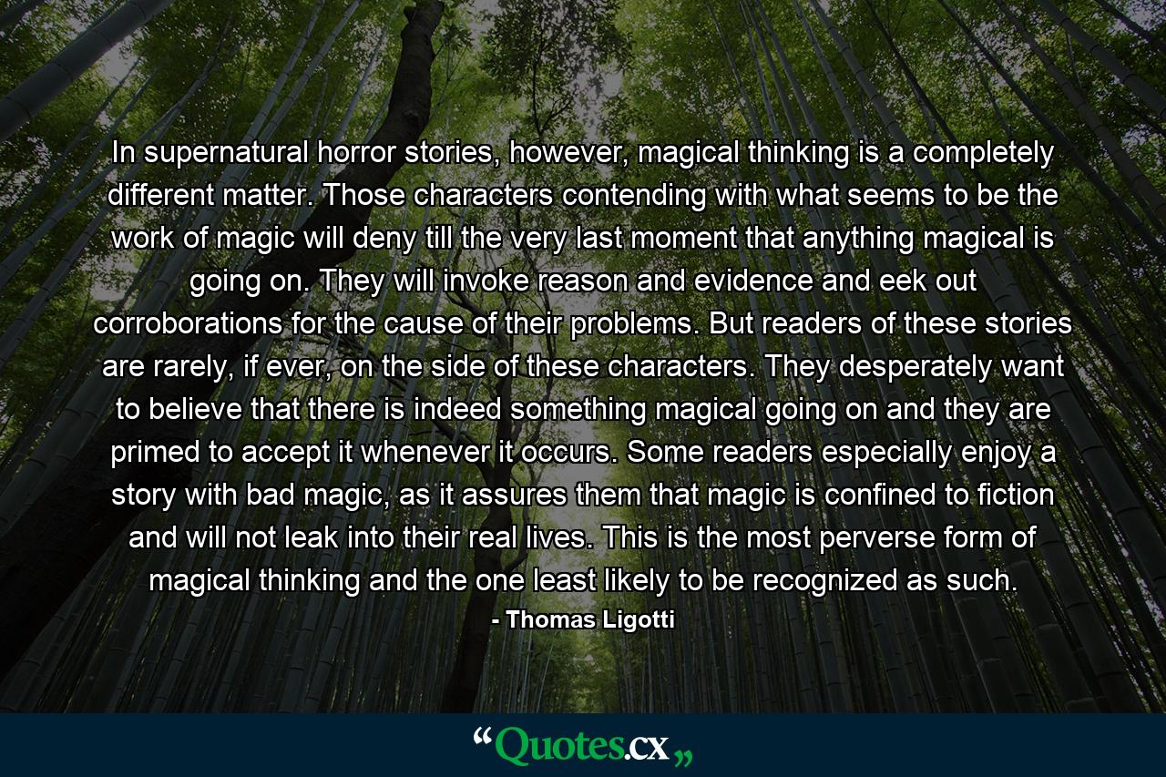 In supernatural horror stories, however, magical thinking is a completely different matter. Those characters contending with what seems to be the work of magic will deny till the very last moment that anything magical is going on. They will invoke reason and evidence and eek out corroborations for the cause of their problems. But readers of these stories are rarely, if ever, on the side of these characters. They desperately want to believe that there is indeed something magical going on and they are primed to accept it whenever it occurs. Some readers especially enjoy a story with bad magic, as it assures them that magic is confined to fiction and will not leak into their real lives. This is the most perverse form of magical thinking and the one least likely to be recognized as such. - Quote by Thomas Ligotti