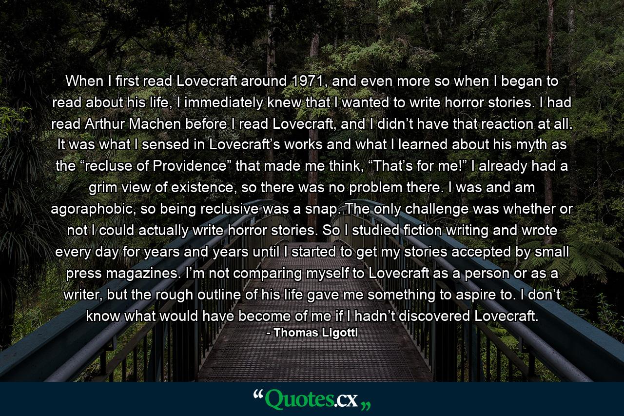 When I first read Lovecraft around 1971, and even more so when I began to read about his life, I immediately knew that I wanted to write horror stories. I had read Arthur Machen before I read Lovecraft, and I didn’t have that reaction at all. It was what I sensed in Lovecraft’s works and what I learned about his myth as the “recluse of Providence” that made me think, “That’s for me!” I already had a grim view of existence, so there was no problem there. I was and am agoraphobic, so being reclusive was a snap. The only challenge was whether or not I could actually write horror stories. So I studied fiction writing and wrote every day for years and years until I started to get my stories accepted by small press magazines. I’m not comparing myself to Lovecraft as a person or as a writer, but the rough outline of his life gave me something to aspire to. I don’t know what would have become of me if I hadn’t discovered Lovecraft. - Quote by Thomas Ligotti