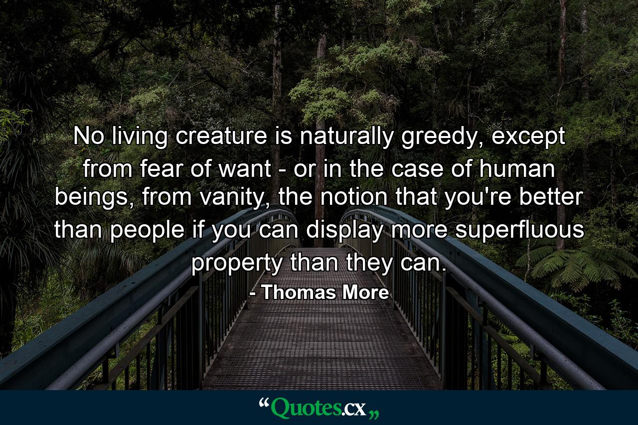 No living creature is naturally greedy, except from fear of want - or in the case of human beings, from vanity, the notion that you're better than people if you can display more superfluous property than they can. - Quote by Thomas More