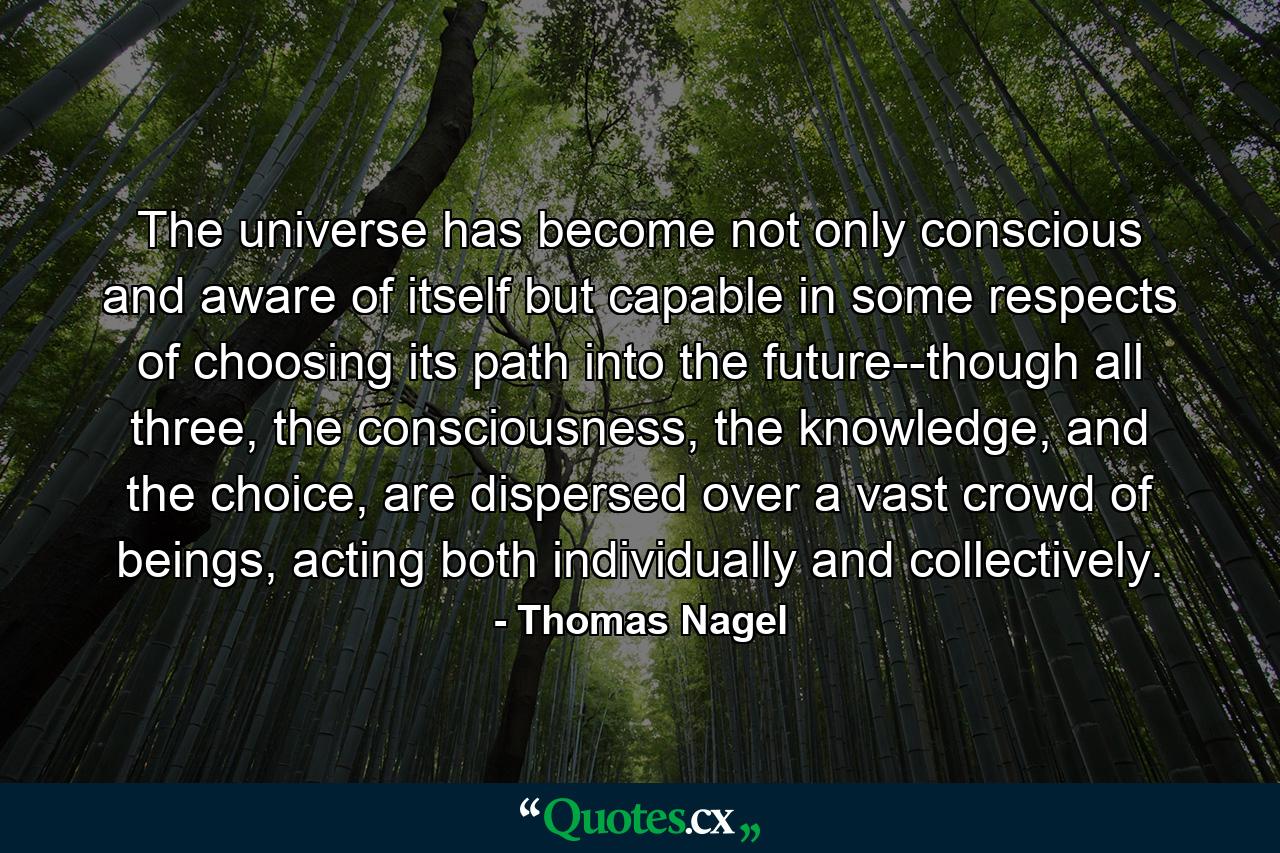 The universe has become not only conscious and aware of itself but capable in some respects of choosing its path into the future--though all three, the consciousness, the knowledge, and the choice, are dispersed over a vast crowd of beings, acting both individually and collectively. - Quote by Thomas Nagel