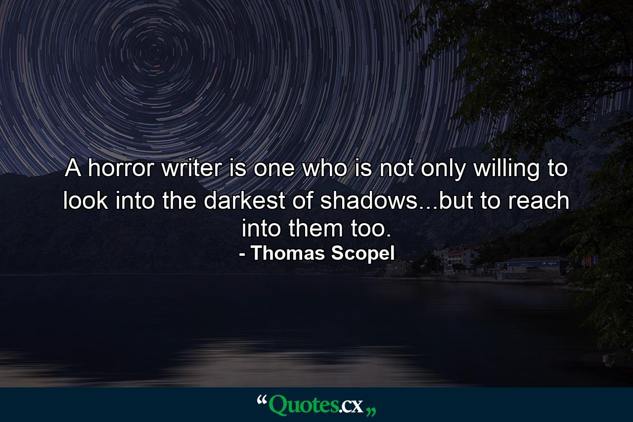 A horror writer is one who is not only willing to look into the darkest of shadows...but to reach into them too. - Quote by Thomas Scopel