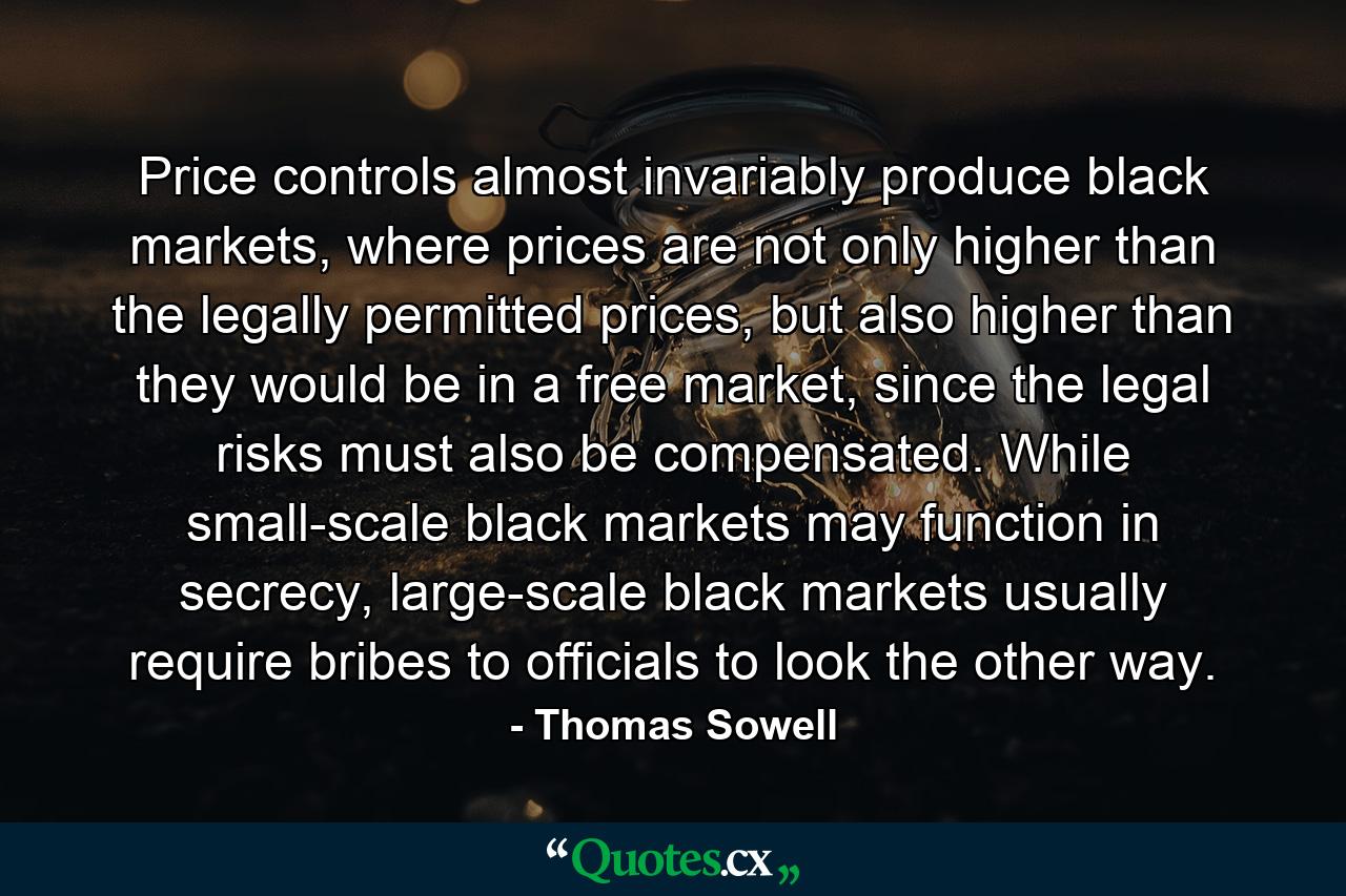 Price controls almost invariably produce black markets, where prices are not only higher than the legally permitted prices, but also higher than they would be in a free market, since the legal risks must also be compensated. While small-scale black markets may function in secrecy, large-scale black markets usually require bribes to officials to look the other way. - Quote by Thomas Sowell