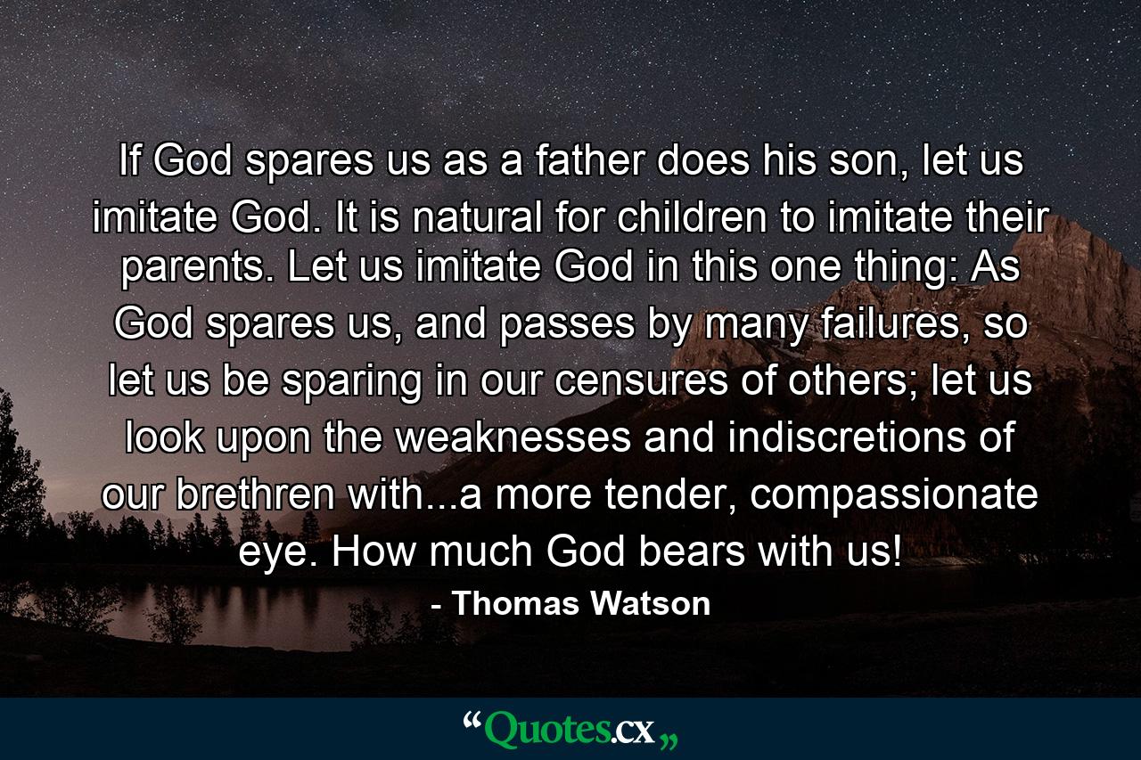 If God spares us as a father does his son, let us imitate God. It is natural for children to imitate their parents. Let us imitate God in this one thing: As God spares us, and passes by many failures, so let us be sparing in our censures of others; let us look upon the weaknesses and indiscretions of our brethren with...a more tender, compassionate eye. How much God bears with us! - Quote by Thomas Watson