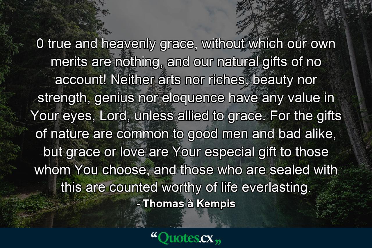 0 true and heavenly grace, without which our own merits are nothing, and our natural gifts of no account! Neither arts nor riches, beauty nor strength, genius nor eloquence have any value in Your eyes, Lord, unless allied to grace. For the gifts of nature are common to good men and bad alike, but grace or love are Your especial gift to those whom You choose, and those who are sealed with this are counted worthy of life everlasting. - Quote by Thomas à Kempis