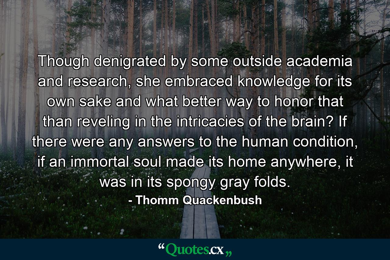 Though denigrated by some outside academia and research, she embraced knowledge for its own sake and what better way to honor that than reveling in the intricacies of the brain? If there were any answers to the human condition, if an immortal soul made its home anywhere, it was in its spongy gray folds. - Quote by Thomm Quackenbush